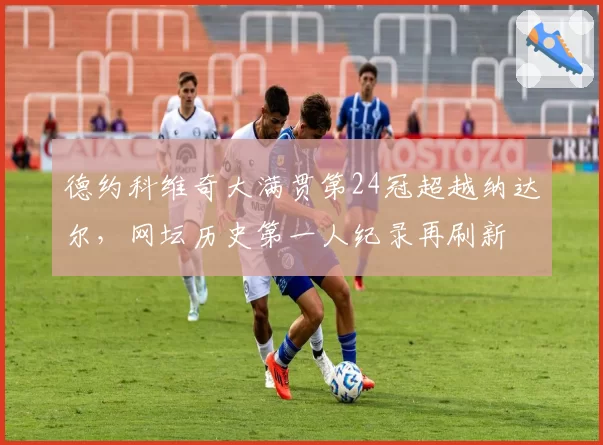 德约科维奇大满贯第24冠超越纳达尔，网坛历史第一人纪录再刷新