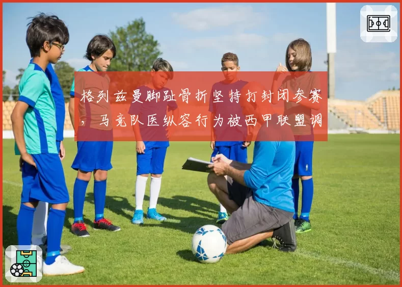 格列兹曼脚趾骨折坚持打封闭参赛，马竞队医纵容行为被西甲联盟调查
