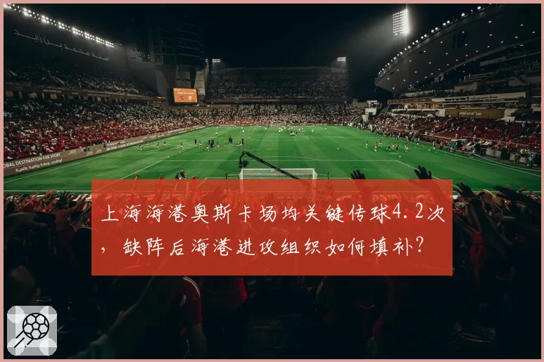 上海海港奥斯卡场均关键传球4.2次，缺阵后海港进攻组织如何填补？