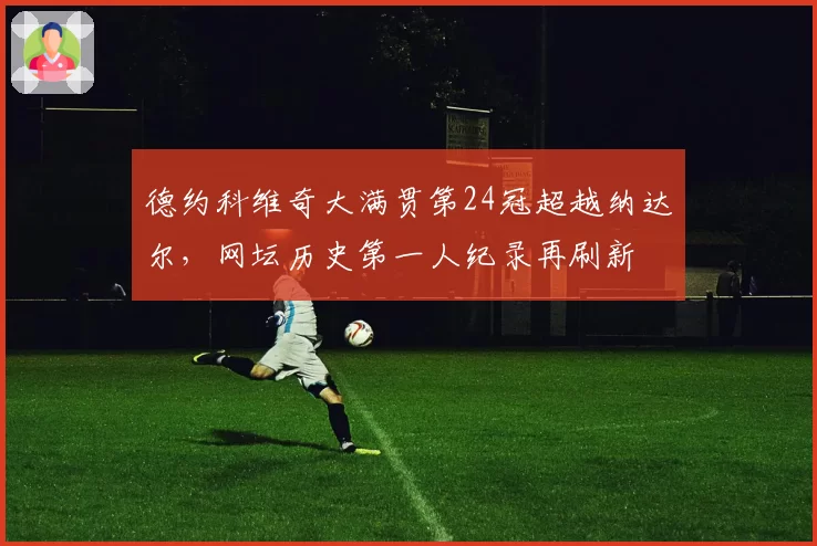 德约科维奇大满贯第24冠超越纳达尔，网坛历史第一人纪录再刷新
