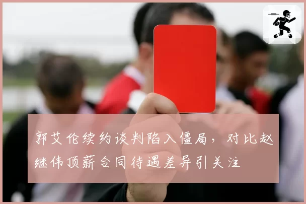 郭艾伦续约谈判陷入僵局，对比赵继伟顶薪合同待遇差异引关注