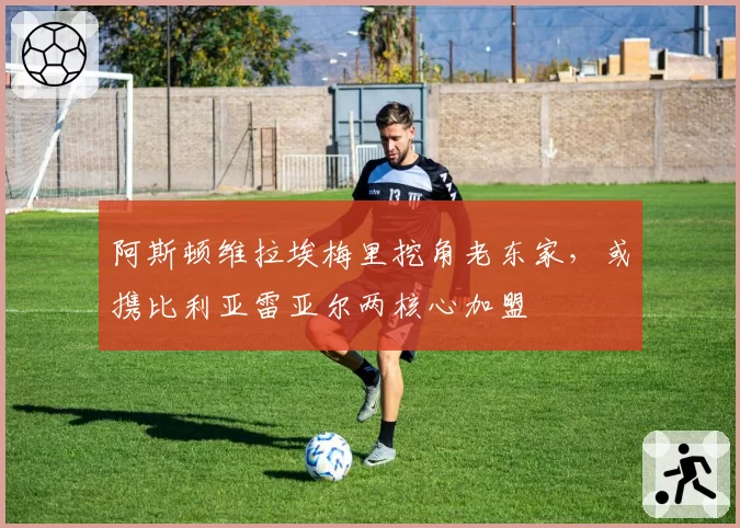 阿斯顿维拉埃梅里挖角老东家，或携比利亚雷亚尔两核心加盟