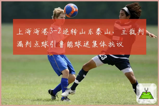 上海海港3-2逆转山东泰山，主裁判漏判点球引鲁能球迷集体抗议