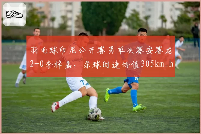 羽毛球印尼公开赛男单决赛安赛龙2-0李梓嘉，杀球时速均值305km_h vs 295km_h