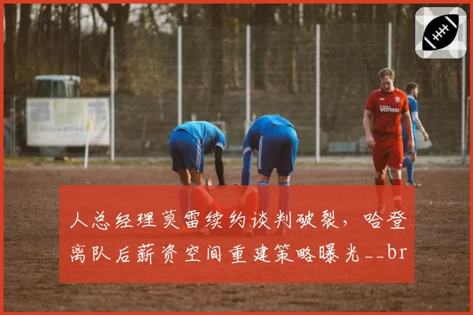 人总经理莫雷续约谈判破裂，哈登离队后薪资空间重建策略曝光__br_