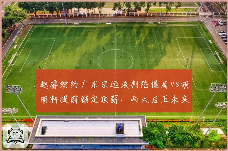 赵睿续约广东宏远谈判陷僵局vs胡明轩提前锁定顶薪，两大后卫未来走向迥异
