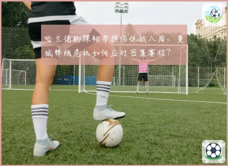 哈兰德脚踝韧带损伤休战八周，曼城锋线危机如何应对密集赛程？