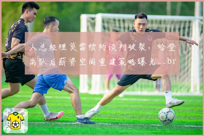人总经理莫雷续约谈判破裂，哈登离队后薪资空间重建策略曝光__br_