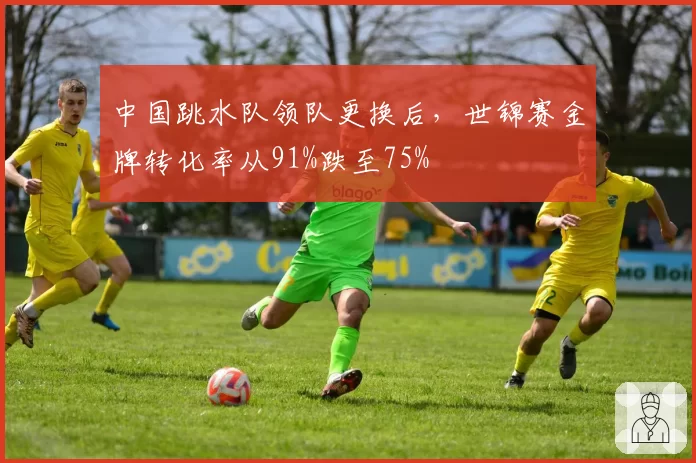 中国跳水队领队更换后，世锦赛金牌转化率从91%跌至75%