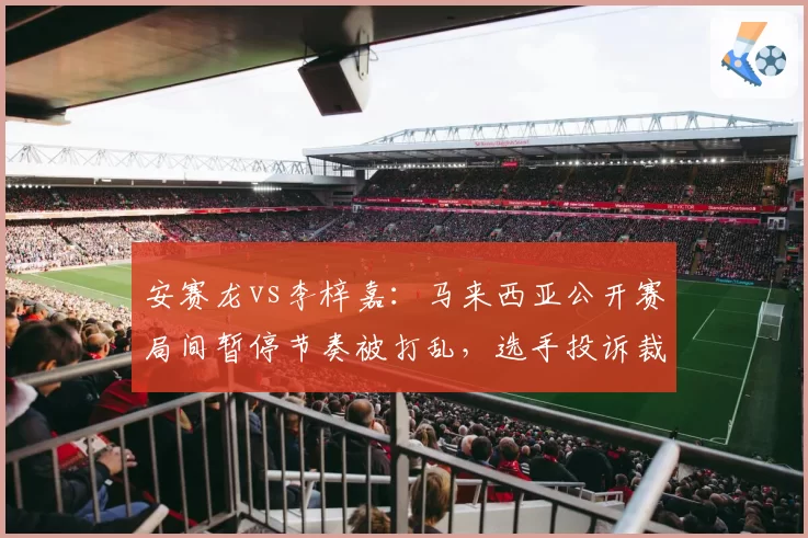 安赛龙vs李梓嘉：马来西亚公开赛局间暂停节奏被打乱，选手投诉裁判计时不准