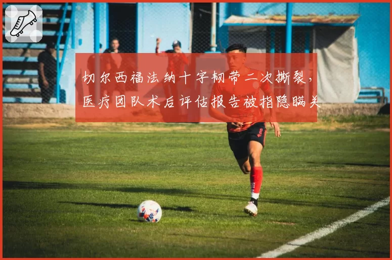 切尔西福法纳十字韧带二次撕裂，医疗团队术后评估报告被指隐瞒关键数据