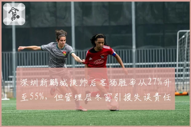 深圳新鹏城换帅后客场胜率从27%升至55%，但管理层冬窗引援失误责任遭回避__br_