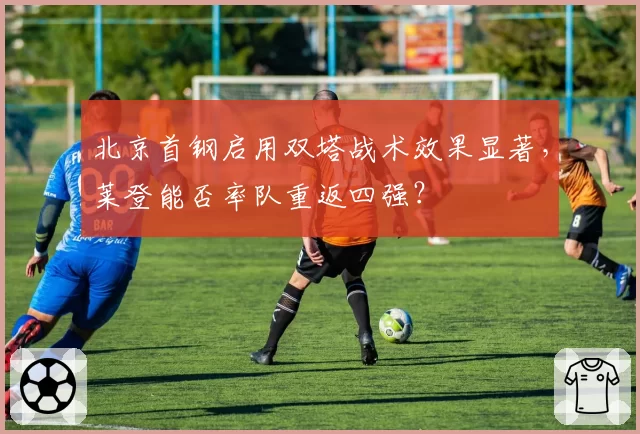 北京首钢启用双塔战术效果显著，莱登能否率队重返四强？