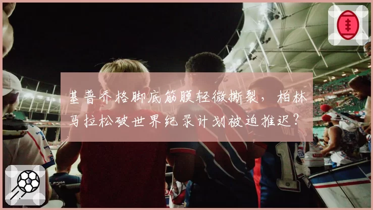 基普乔格脚底筋膜轻微撕裂，柏林马拉松破世界纪录计划被迫推迟？