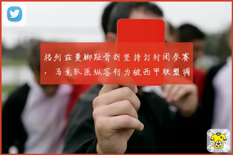 格列兹曼脚趾骨折坚持打封闭参赛，马竞队医纵容行为被西甲联盟调查