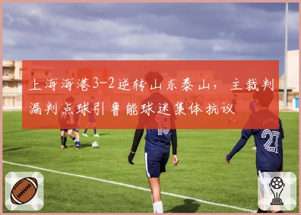 上海海港3-2逆转山东泰山，主裁判漏判点球引鲁能球迷集体抗议