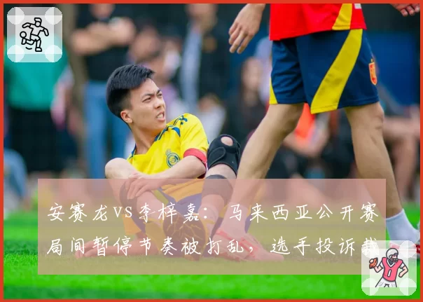 安赛龙vs李梓嘉：马来西亚公开赛局间暂停节奏被打乱，选手投诉裁判计时不准