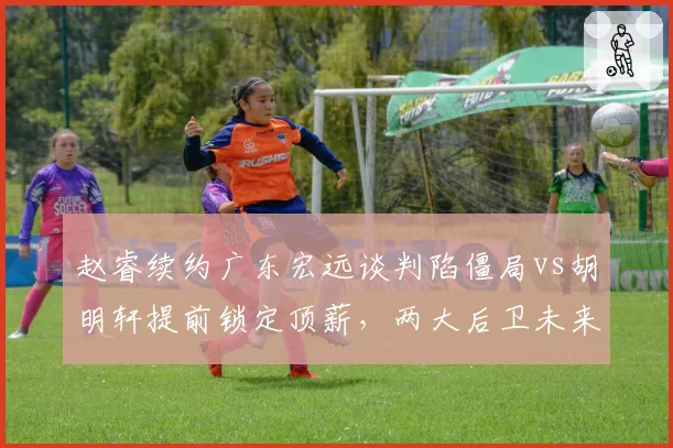 赵睿续约广东宏远谈判陷僵局vs胡明轩提前锁定顶薪，两大后卫未来走向迥异