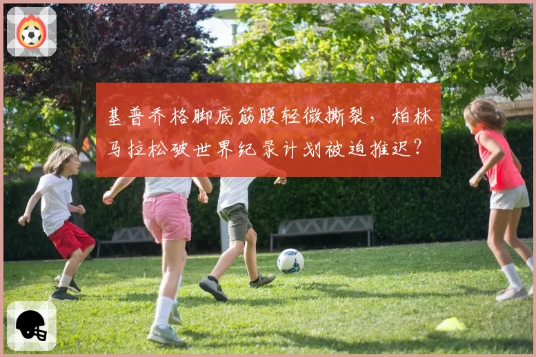 基普乔格脚底筋膜轻微撕裂，柏林马拉松破世界纪录计划被迫推迟？