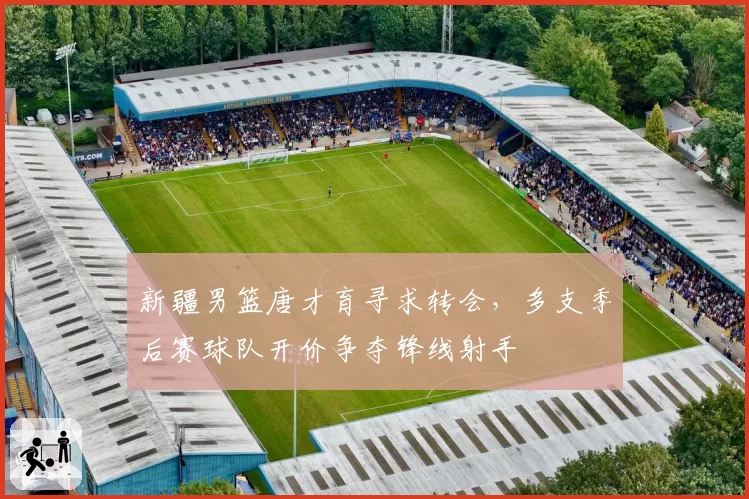 新疆男篮唐才育寻求转会，多支季后赛球队开价争夺锋线射手