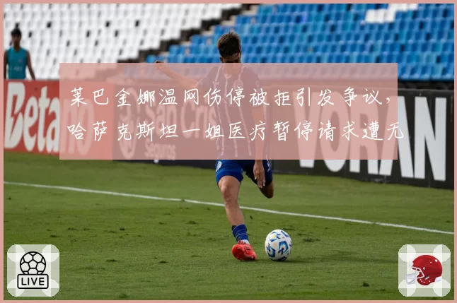 莱巴金娜温网伤停被拒引发争议，哈萨克斯坦一姐医疗暂停请求遭无视