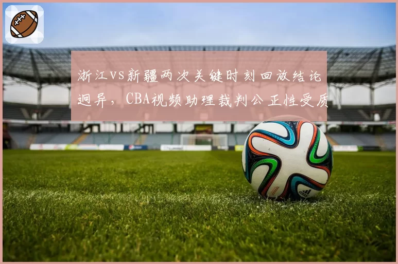 浙江vs新疆两次关键时刻回放结论迥异，CBA视频助理裁判公正性受质疑