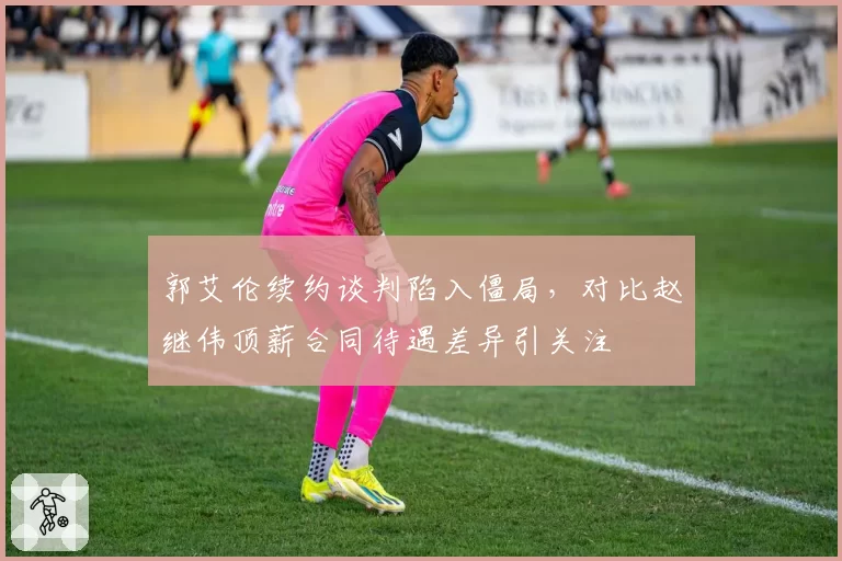 郭艾伦续约谈判陷入僵局，对比赵继伟顶薪合同待遇差异引关注