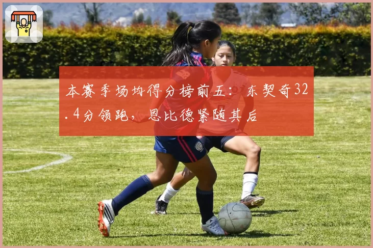 本赛季场均得分榜前五：东契奇32.4分领跑，恩比德紧随其后