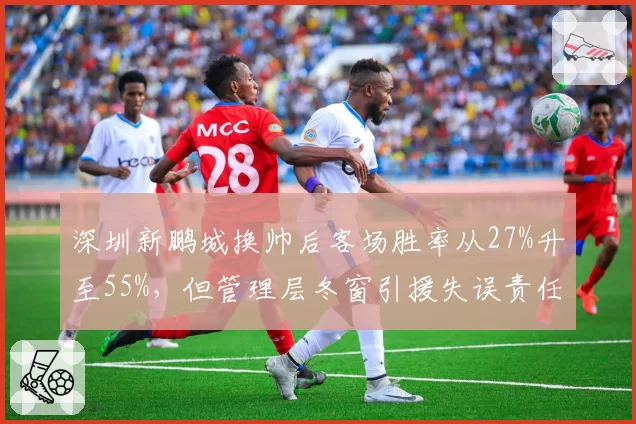 深圳新鹏城换帅后客场胜率从27%升至55%，但管理层冬窗引援失误责任遭回避__br_