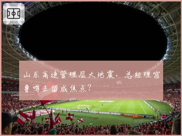 山东高速管理层大地震，总经理宫鲁鸣去留成焦点？