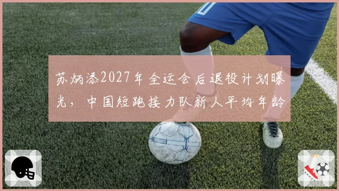 苏炳添2027年全运会后退役计划曝光，中国短跑接力队新人平均年龄仅21岁？