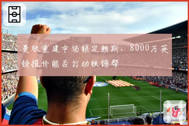 曼联重建中场锁定赖斯，8000万英镑报价能否打动铁锤帮