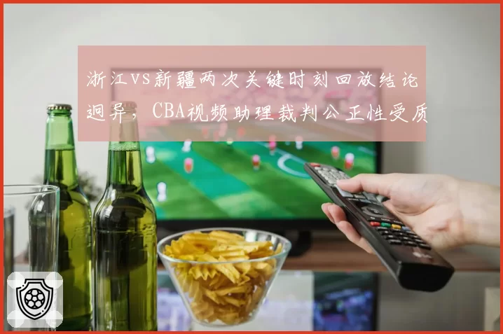 浙江vs新疆两次关键时刻回放结论迥异，CBA视频助理裁判公正性受质疑